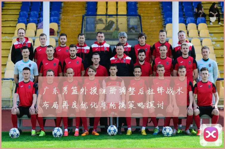 广东男篮外援注册调整后杜锋战术布局再度优化与轮换策略探讨