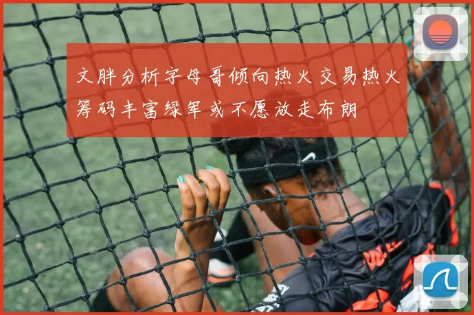 文胖分析字母哥倾向热火交易热火筹码丰富绿军或不愿放走布朗