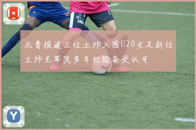 北青报道三位土帅入围U20女足新任主帅王军凭多年经验备受认可