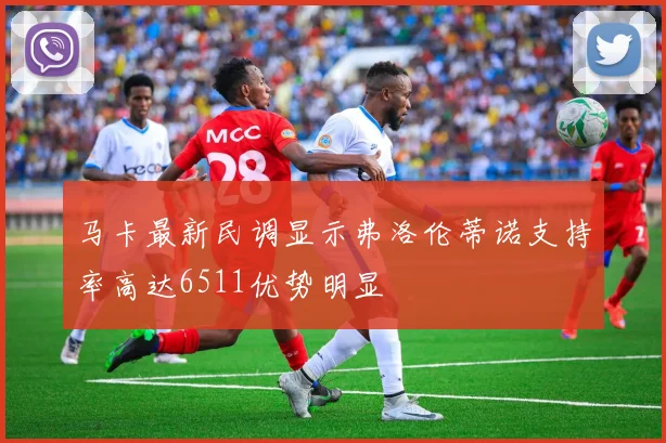马卡最新民调显示弗洛伦蒂诺支持率高达6511优势明显