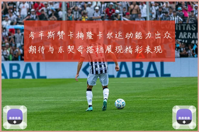 考辛斯赞卡梅隆卡尔运动能力出众期待与东契奇搭档展现精彩表现