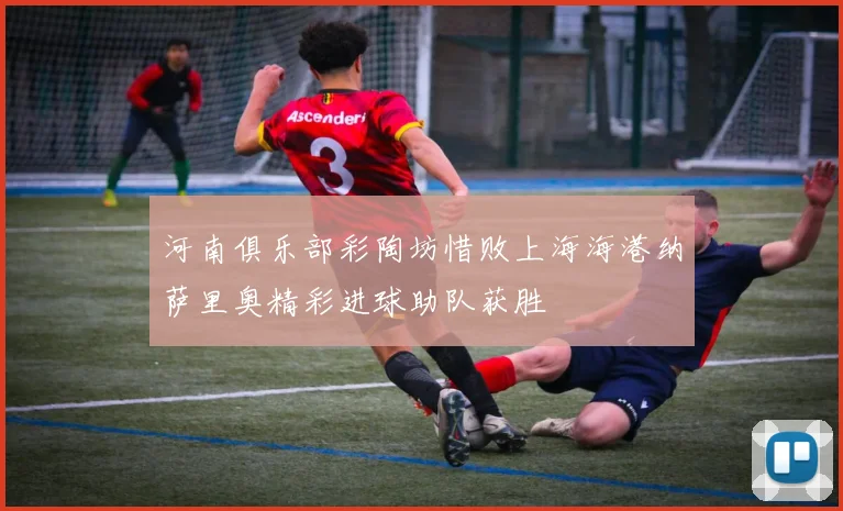 河南俱乐部彩陶坊惜败上海海港纳萨里奥精彩进球助队获胜