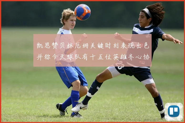 凯恩赞贝林厄姆关键时刻表现出色并称今天球队有十五位英雄齐心协力