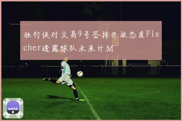 独行侠对交易9号签持开放态度Fischer透露球队未来计划