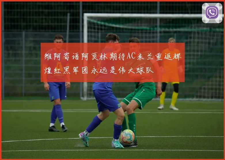 维阿寄语阿莫林期待AC米兰重返辉煌红黑军团永远是伟大球队