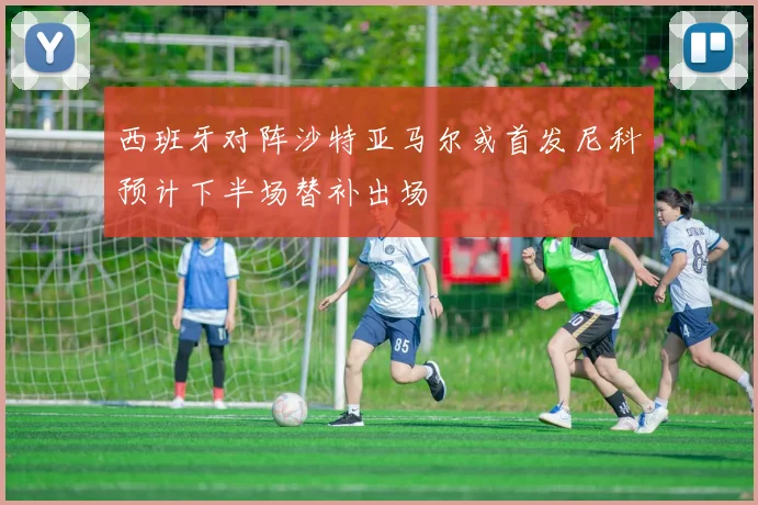 西班牙对阵沙特亚马尔或首发尼科预计下半场替补出场