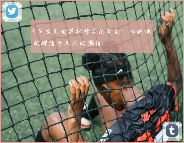 C罗告别世界杯舞台的时刻：回顾他的辉煌与未来的期待