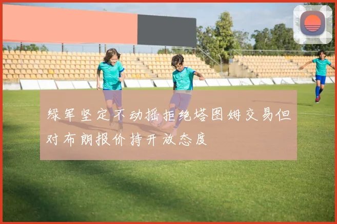 绿军坚定不动摇拒绝塔图姆交易但对布朗报价持开放态度
