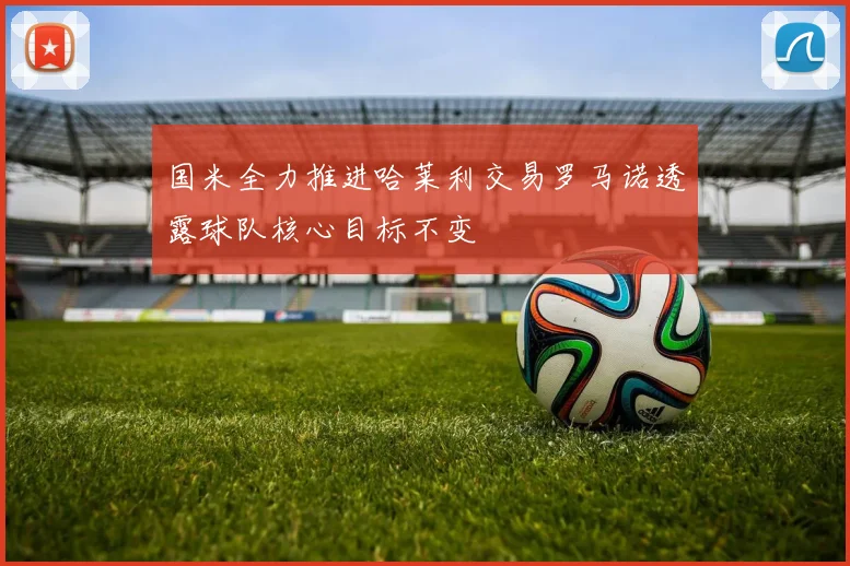 国米全力推进哈莱利交易罗马诺透露球队核心目标不变