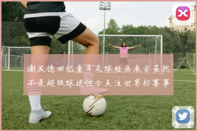 谢泼德回忆童年足球经历表示虽然不是超级球迷但会关注世界杯赛事