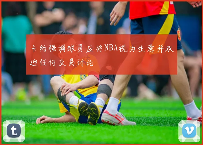 卡约强调球员应将NBA视为生意并欢迎任何交易讨论