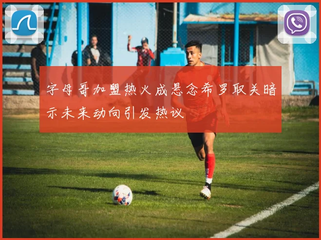 字母哥加盟热火成悬念希罗取关暗示未来动向引发热议