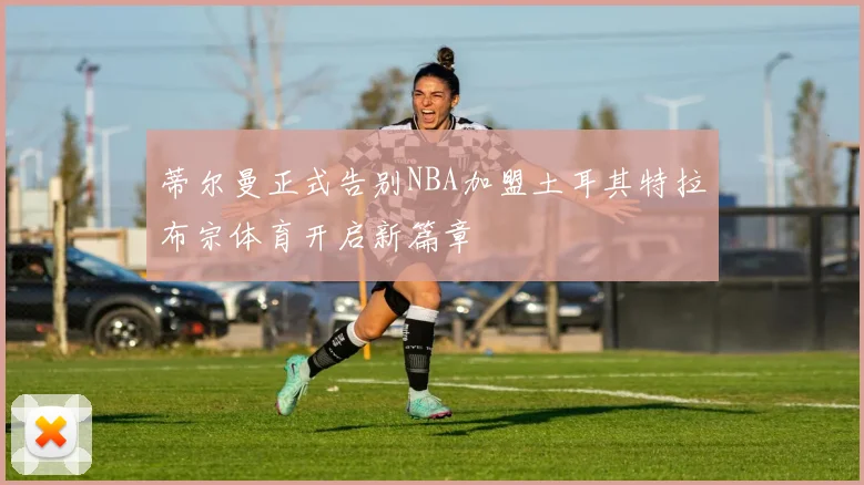 蒂尔曼正式告别NBA加盟土耳其特拉布宗体育开启新篇章